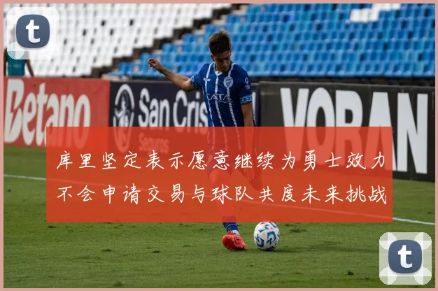 库里坚定表示愿意继续为勇士效力不会申请交易与球队共度未来挑战