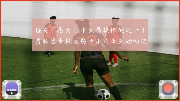 猛龙不愿为小卡交易提供超过一个首轮选秀权快船与小卡未来动向仍不明朗