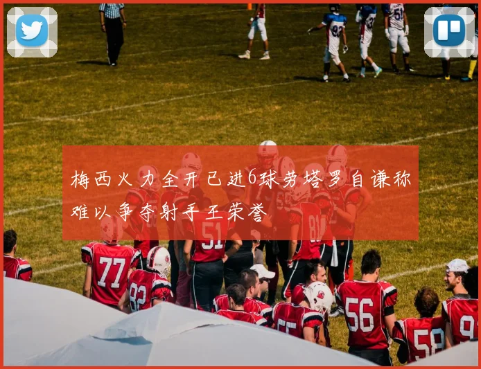梅西火力全开已进6球劳塔罗自谦称难以争夺射手王荣誉