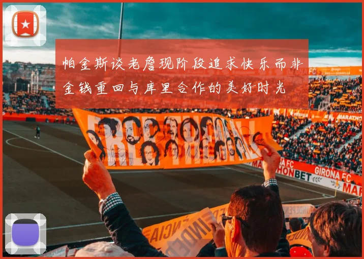 帕金斯谈老詹现阶段追求快乐而非金钱重回与库里合作的美好时光