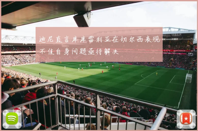 迪尼直言库库雷利亚在切尔西表现不佳自身问题亟待解决
