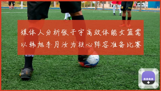媒体人分析张子宇高效体能女篮需以韩旭李月汝为核心阵容准备比赛