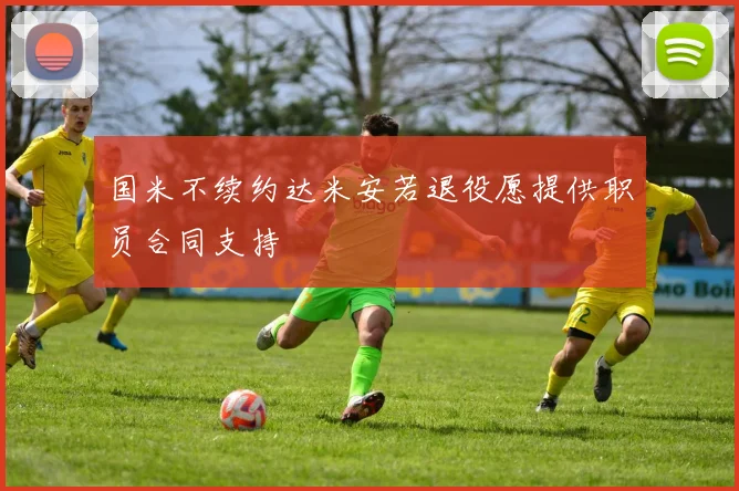国米不续约达米安若退役愿提供职员合同支持