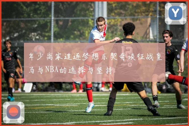 年少离家追逐梦想东契奇谈征战皇马与NBA的选择与坚持