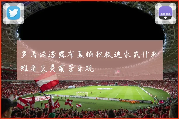 罗马诺透露布莱顿积极追求武什科维奇交易前景乐观
