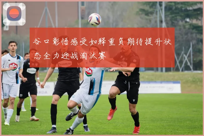 谷口彰悟感受如释重负期待提升状态全力迎战淘汰赛