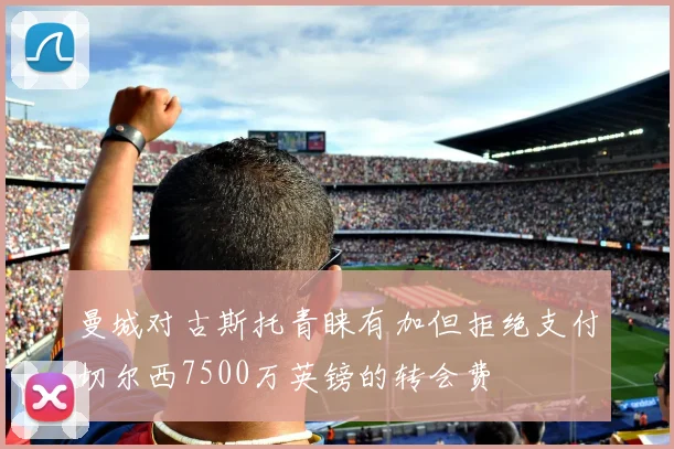 曼城对古斯托青睐有加但拒绝支付切尔西7500万英镑的转会费