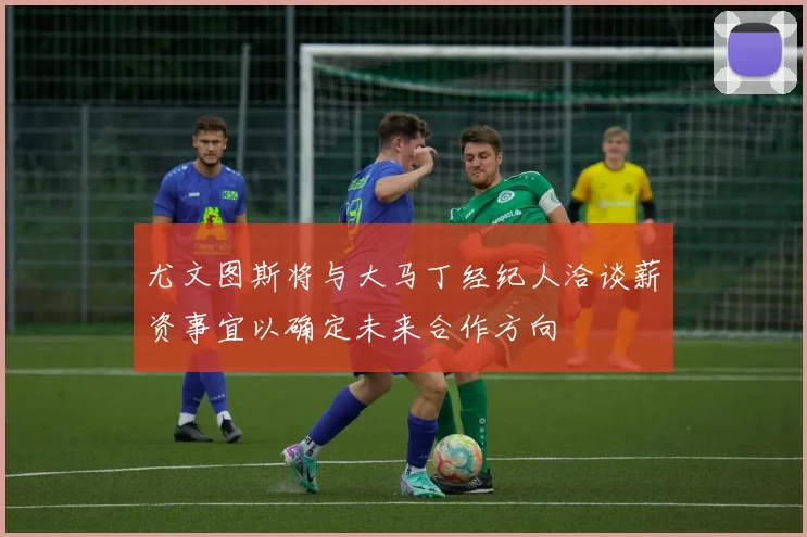 尤文图斯将与大马丁经纪人洽谈薪资事宜以确定未来合作方向