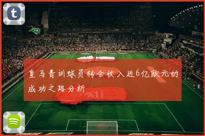 皇马青训球员转会收入近6亿欧元的成功之路分析