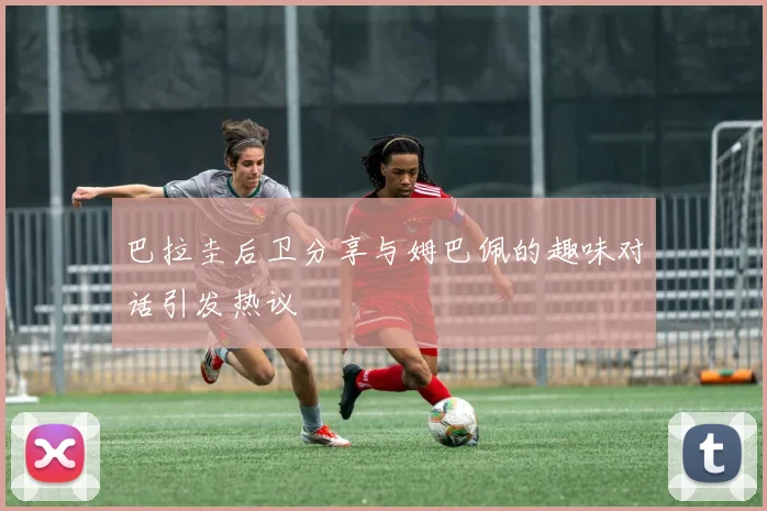 巴拉圭后卫分享与姆巴佩的趣味对话引发热议